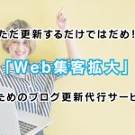 ただ更新するだけではだめ！「Web集客拡大」のためのブログ更新代行サービス