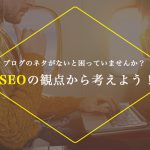 ブログ書くネタないと困っていませんか？SEOの観点から考えよう！