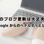 そのブログ更新は大丈夫？Googleからのペナルティとは？