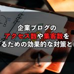 企業ブログのアクセス数や集客数をあげるための効果的な対策とは？