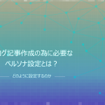 ブログ記事作成の為に必要なペルソナ設定とは？どのように設定するのか