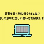 記事を書く時に使うh1とは？見出しの意味と正しい使い方を解説します！