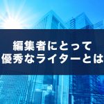 編集者にとって「優秀な」ライターとは？編集者目線で必要なライティング能力