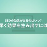 SEOの効果が出るのはいつ？できるだけ早く効果を生み出すには？