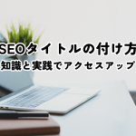 SEOタイトルの付け方！基礎知識と実践手順でアクセスアップ